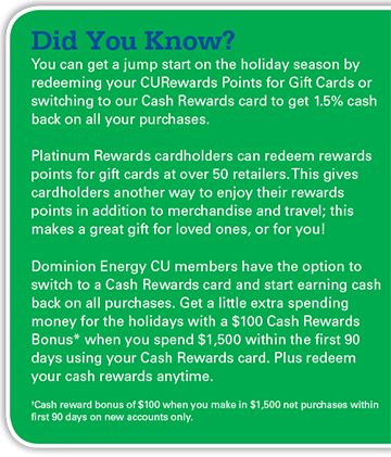You can redeem your CURewards Points for gift cars or switch to our Cash Rewards card to get 1.5% cash back on all purchases. Get a $100 Cash Rewards Bonus with you spend $1500 in the first 90 days using your Cash Rewards card (new accounts only.). 