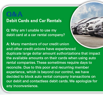 Debit Cards and Car Rentals: Why am I unable to use my debit card at a rental company? Many members of our credit union and other credit unions have experienced duplicate large dollar amount authorizations that impact the available amounts on their cards when using auto rental companies. These sometimes require days to reconcile. Due to this poor and recurring member experience, which is beyond our control, we have decided to block auto rental company transactions on our debit and contactless debit cards. We apologize for any inconvenience. 