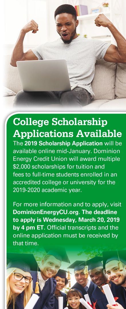 College Scholarship Applications Available. The 2019 Scholarship Application will be available online mid-january. Dominion Energy Credit Union will award multiple $2,000 scholarships for tuition and fees to full-time students enrolled in an accredited college or university for the 2019-2020 academic year. For more information and to apply, visit DominionEnergyCU.org. The deadline to apply is Wednesday, March 20, 2019 by 4 pm ET. Official transcripts and the online application must be received by that time.