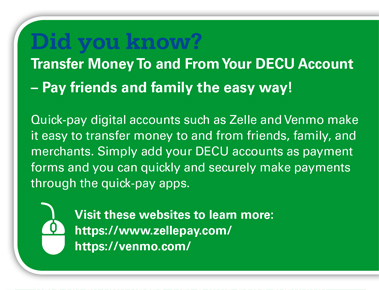 Did you know? Transfer Money To and From Your DECU Account — Pay friends and family the easy way! Quick-pay digital accounts such as Zelle and Venmo make it easy to transfer money to and from friends, family, and merchants. Simply add your DECU accounts as payment forms and you can quickly and securely make payments through the quick-pay apps. Visit these websites to learn more: https://www.zellepay.com/ https://venmo.com/